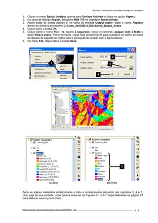 Capítulo 6 – Realizando uma análise hidrológica e topográfica
Dados espaciais disponibilizados pelo sistema GEOBASES – ES_________________________________________________________________ . 114
1. Clique no menu Spatial Analyst, aponte para Surface Analysis e clique na opção Aspect.
2. Na caixa de diálogo Aspect, selecione Mde_Fill no dropdown Input surface.
3. Aceite todas as outras opções e, na caixa de entrada Output raster, digite o nome Aspecto
dentro do diretório de trabalho C:Livro_ArcGIS9.3_ES Banco_Dados_Arace.
4. Clique sobre o botão OK.
5. Clique sobre o nome Flat (-1), espere 2 segundos, clique novamente, apague todo o texto e
digite Relevo plano. Posteriormente, repita este procedimento para substituir os textos de todas
as classes de aspecto do inglês para o português de acordo com a figura abaixo.
6. No menu File, clique sobre a opção Save.
ANTES DEPOIS
Após as etapas realizadas anteriormente e todo o conhecimento adquirido nos capítulos 3, 4 e 5,
caso seja de sua vontade, você poderá observar as Figuras 6.1 a 6.7 disponibilizadas na página 87
para elaborar seus layouts finais.
5
2
3
4
1
 