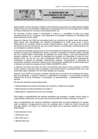 Capítulo 7 – Elaborando um mapeamento de risco de inundação
Dados espaciais disponibilizados pelo sistema GEOBASES – ES_________________________________________________________________ . 116
PONTOS LINHAS TIN GRADE
ELABORANDO UM
MAPEAMENTO DE RISCO DE
INUNDAÇÃO
7
CAPÍTULO
Neste capítulo você irá aprender a trabalhar com ferramentas específicas de análise espacial (Spatial
Analyst Tools) que irão possibilitar a elaboração do mapeamento do risco de inundação para o distrito
de Aracê, pertencente ao município de Domingos Martins, ES.
As enchentes ocorrem quando a precipitação é intensa e a quantidade de água que chega
simultaneamente ao rio, é superior à sua capacidade de drenagem resultando em inundações das
áreas ribeirinhas (TUCCI, 2004).
Segundo a Defesa Civil (1996) as inundações podem ser previstas e em alguns casos são graduais.
Estas últimas são intensificadas por variáveis climatológicas de médio longo prazo e pouco
influenciáveis por variações diárias de tempo. Relacionando-se, assim, muito mais com períodos
demorados de chuvas contínuas do que com chuvas intensas e concentradas, caracterizando-se por
sua abrangência e grande extensão.
O aumento da densidade populacional de uma comunidade traz problemas de ordem quantitativa na
demanda de água para abastecimento público, aumento na geração de resíduos sólidos, poluição
dos rios e lençol freático, deterioração da qualidade dos corpos d’água, o que gera problemas de
poluição ambiental. Já o aumento da densidade de ocupação por edificações e obras de infra-
estrutura viária, por sua vez, traz como conseqüência direta o aumento das áreas impermeáveis,
modificando o sistema de drenagem anteriormente existente, incrementando a velocidade de
escoamento superficial, reduzindo o tempo de pico de enchentes, amplificando a vazão desses picos
e reduzindo as vazões de recarga do lençol freático (ENOMOTO, 2004).
A presença do homem em áreas de riscos de enchentes pode causar muitos prejuízos e também
mortes, portanto é necessário que a população e governantes tenham a percepção deste risco e que
estas áreas sejam mapeadas a fim de melhor planejar sua ocupação.
Segundo Tucci (2004) as principais condições naturais para a ocorrência de enchentes são relevo,
tipo de precipitação, a cobertura vegetal e a capacidade de drenagem. Já as principais condições
artificiais são as obras hidráulicas, a urbanização, os desmatamentos, o reflorestamento e o uso
agrícola.
Os assuntos abordados neste capítulo serão:
Reclassificação das variáveis ambientais que compõem o modelo de inundação;
Determinação dos pesos estatísticos do modelo; e
Elaboração do mapeamento de risco de inundação.
Para realizar a reclassificação das variáveis ambientais que compõem o modelo, iremos utilizar os
mapas altitude, declividade, uso do solo e tipo de solo do distrito de Aracê mostrados na Figura 7.1.
Após a reclassificação das variáveis ambientais e determinação dos pesos estatísticos do modelo,
você irá elaborar o mapeamento de risco de inundação para o distrito de Aracê, município de
Domingos Martins, ES (Figura 7.2). Observe nesta figura que as seguintes classes de risco serão
determinadas:
• baixo-baixíssimo risco;
• médio-baixo risco;
• alto-médio risco; e
• altíssimo-alto risco.
 