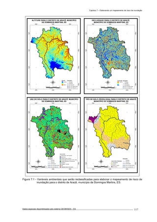Capítulo 7 – Elaborando um mapeamento de risco de inundação
Dados espaciais disponibilizados pelo sistema GEOBASES – ES_________________________________________________________________ . 117
280000
280000
290000
290000
300000
300000
7730000
7730000
7740000
7740000
7750000
7750000
7760000
7760000
ALTITUDE PARA O DISTRITO DE ARACÊ, MUNICÍPIO
DE DOMINGOS MARTINS, ES
2 0 2 4 61
km
Altitude
1.900 m
800 m
Hidrografia
Córregos
Ribeirões
Rio Barcelos
Rio Jucu Braço Norte
Rio Jucu Braço Sul
280000
280000
290000
290000
300000
300000
7730000
7730000
7740000
7740000
7750000
7750000
7760000
7760000
DECLIVIDADE PARA O DISTRITO DE ARACÊ,
MUNICÍPIO DE DOMINGOS MARTINS, ES
Declividade
> 100 %
0
Hidrografia
Córregos
Ribeirões
Rio Barcelos
Rio Jucu Braço Norte
Rio Jucu Braço Sul
2 0 2 4 61
km
280000
280000
290000
290000
300000
300000
7730000
7730000
7740000
7740000
7750000
7750000
7760000
7760000
USO DO SOLO PARA O DISTRITO DE ARACÊ, MUNICÍPIO
DE DOMINGOS MARTINS, ES
2 0 2 4 61
km
Uso do Solo
Afloramento / Solo Exposto
Agricultura
Floresta natural / Sombra
Floresta Natural Primária ou Sec. Avanç.
Floresta Plantada em Crescimento
Pastagem
Pastagem / Sombra
Rios
Vegetação Natural Secundária
Hidrografia
Córregos
Ribeirões
Rio Barcelos
Rio Jucu Braço Norte
Rio Jucu Braço Sul
280000
280000
290000
290000
300000
300000
7730000
7730000
7740000
7740000
7750000
7750000
7760000
7760000
TIPO DE SOLO (PEDOLOGIA) PARA O DISTRITO DE ARACÊ,
MUNICÍPIO DE DOMINGOS MARTINS, ES
2 0 2 4 61
km
Tipo de Solo (Pedologia)
Cambissolos
Latossol
Litólico e rochas
Terra Roxa
Hidrografia
Córregos
Ribeirões
Rio Barcelos
Rio Jucu Braço Norte
Rio Jucu Braço Sul
Figura 7.1 - Variáveis ambientais que serão reclassificadas para elaborar o mapeamento de risco de
inundação para o distrito de Aracê, município de Domingos Martins, ES.
 