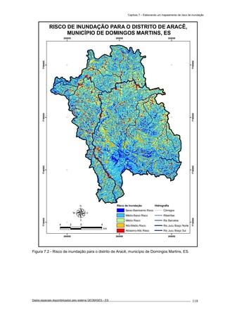 Capítulo 7 – Elaborando um mapeamento de risco de inundação
Dados espaciais disponibilizados pelo sistema GEOBASES – ES_________________________________________________________________ . 118
280000
280000
290000
290000
300000
300000
7730000
7730000
7740000
7740000
7750000
7750000
7760000
7760000
Risco de Inundação
Baixo-Baixíssimo Risco
Médio-Baixo Risco
Médio Risco
Alto-Médio Risco
Altíssimo-Alto Risco
Hidrografia
Córregos
Ribeirões
Rio Barcelos
Rio Jucu Braço Norte
Rio Jucu Braço Sul
RISCO DE INUNDAÇÃO PARA O DISTRITO DE ARACÊ,
MUNICÍPIO DE DOMINGOS MARTINS, ES
4 0 42
km
Figura 7.2 - Risco de inundação para o distrito de Aracê, município de Domingos Martins, ES.
 