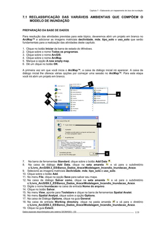 Capítulo 7 – Elaborando um mapeamento de risco de inundação
Dados espaciais disponibilizados pelo sistema GEOBASES – ES_________________________________________________________________ . 119
7.1 RECLASSIFICAÇÃO DAS VARIÁVEIS AMBIENTAIS QUE COMPÕEM O
MODELO DE INUNDAÇÃO
PREPARAÇÃO DA BASE DE DADOS
Para resolução das atividades previstas para este tópico, deveremos abrir um projeto em branco no
ArcMap™ e adicionar as imagens matriciais declividade, mde, tipo_solo e uso_solo que serão
fundamentais para a realização das atividades deste capítulo.
1. Clique no botão Iniciar da barra de estado do Windows.
2. Clique sobre o nome Todos os programas.
3. Clique sobre o nome ArcGIS.
4. Clique sobre o nome ArcMap.
5. Marque a opção A new empty map.
6. Dê um clique no botão OK.
A primeira vez em que você inicia o ArcMap™, a caixa de diálogo inicial irá aparecer. A caixa de
diálogo inicial lhe oferece várias opções por começar uma sessão no ArcMap™. Para esta etapa
você irá abrir um projeto em branco.
7. Na barra de ferramentas Standard, clique sobre o botão Add Data .
8. Na caixa de diálogo Add Data, clique na seta amarela e vá para o subdiretório
c:Livro_ArcGIS9.3_ESBanco_Dados_AraceModelagem_Incendio_Inundacao_Arace.
9. Selecione as imagens matriciais declividade, mde, tipo_solo e uso_solo.
10. Clique sobre o botão Add.
11. No menu File, clique na opção Save para salvar seu mapa.
12. Na caixa de diálogo Salvar como, clique na seta amarela e vá para o subdiretório
c:Livro_ArcGIS9.3_ESBanco_Dados_AraceModelagem_Incendio_Inundacao_Arace.
13. Digite o nome Inundacao na caixa de entrada Nome do arquivo.
14. Clique no botão Salvar.
15. No menu View, aponte para Toolsbars e clique na barra de ferramentas Spatial Analst.
16. No menu Spatial Analyst, clique sobre a opção Options.
17. Na caixa de Diálogo Options, clique na guia General.
18. Na caixa de entrada Working directory, clique na pasta amarela e vá para o diretório
c:Livro_ArcGIS9.3_ESBanco_Dados_AraceModelagem_Incendio_Inundacao_Arace.
19. Clique na guia Extent.
2 4
3
1
5
6
 