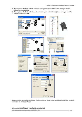 Capítulo 7 – Elaborando um mapeamento de risco de inundação
Dados espaciais disponibilizados pelo sistema GEOBASES – ES_________________________________________________________________ . 120
20. No dropdown Analysis extent, selecione a imagem matricial mde (Same as Layer “mde”).
21. Clique na guia Cell Size.
22. No dropdown Analysis cell size, selecione a imagem matricial mde (Same as Layer “mde”).
23. Clique sobre o botão OK.
Após configurar as opções do Spatial Analyst, pode-se então iniciar a reclassificação das variáveis
ambientais do distrito de Aracê.
RECLASSIFICAÇÃO DAS VARIÁVEIS AMBIENTAIS
20
19
21
22
23
17
18
15
8
9A
9B
9D
9C
10
13
14
12
16
 