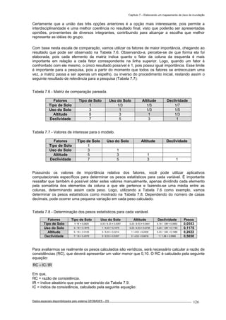 Capítulo 7 – Elaborando um mapeamento de risco de inundação
Dados espaciais disponibilizados pelo sistema GEOBASES – ES_________________________________________________________________ . 126
Certamente que a união das três opções anteriores é a opção mais interessante, pois permite a
interdisciplinaridade e uma melhor coerência no resultado final, visto que poderão ser apresentadas
opiniões, provenientes de diversos integrantes, contribuindo para alcançar a escolha que melhor
represente as idéias do grupo.
Com base nesta escala de comparação, vamos utilizar os fatores de maior importância, chegando ao
resultado que pode ser observado na Tabela 7.6. Observando-a, percebe-se de que forma ela foi
elaborada, pois cada elemento da matriz indica quanto o fator da coluna da esquerda é mais
importante em relação a cada fator correspondente na linha superior. Logo, quando um fator é
confrontado com ele mesmo, o único resultado possível é 1, pois possui igual importância. Esse limite
é importante para a pesquisa, pois a partir do momento que todos os fatores se entrecruzam uma
vez, a matriz passa a ser apenas um espelho, ou inverso do procedimento inicial, restando assim o
seguinte resultado de relevância para a pesquisa (Tabela 7.7):
Tabela 7.6 - Matriz de comparação pareada.
Fatores Tipo de Solo Uso do Solo Altitude Declividade
Tipo de Solo 1 1/3 1/5 1/7
Uso do Solo 3 1 1/3 1/5
Altitude 5 3 1 1/3
Declividade 7 5 3 1
Tabela 7.7 - Valores de interesse para o modelo.
Fatores Tipo de Solo Uso do Solo Altitude Declividade
Tipo de Solo 1
Uso do Solo 3 1
Altitude 5 3 1
Declividade 7 5 3 1
Possuindo os valores de importância relativa dos fatores, você pode utilizar aplicativos
computacionais específicos para determinar os pesos estatísticos para cada variável. É importante
ressaltar que também é possível obter estes valores manualmente, apenas dividindo cada elemento
pela somatória dos elementos da coluna a que ele pertence e fazendo-se uma média entre as
colunas, determinando assim cada peso. Logo, utilizando a Tabela 7.6 como exemplo, vamos
determinar os pesos estatísticos como mostrado na Tabela 7.8. Dependendo do número de casas
decimais, pode ocorrer uma pequena variação em cada peso calculado.
Tabela 7.8 - Determinação dos pesos estatísticos para cada variável.
Fatores Tipo de Solo Uso do Solo Altitude Declividade Pesos
Tipo de Solo 1/ 16 = 0,0625 0,33 / 9,33 = 0,0357 0,20 / 4,53 = 0,0441 0,14 / 1,68 = 0,0852 0,0553
Uso do Solo 3 / 16 = 0,1875 1 / 9,33 = 0,1075 0,33 / 4,53 = 0,0735 0,20 / 1,68 = 0,1193 0,1175
Altitude 5 / 16 = 0.3125 3 / 9,33 = 0,3214 1 / 4,53 = 0,2206 0,33 / 1,68 = 0,1988 0,2622
Declividade 7 / 16 = 0.4375 5 / 9,33 = 0,5357 3 / 4,53 = 0,6618 1 / 1,68 = 0,5966 0,5650
Para avaliarmos se realmente os pesos calculados são verídicos, será necessário calcular a razão de
consistências (RC), que deverá apresentar um valor menor que 0,10. O RC é calculado pela seguinte
equação:
IR/ICRC =
Em que,
RC = razão de consistência.
IR = índice aleatório que pode ser extraído da Tabela 7.9.
IC = índice de consistência, calculado pela seguinte equação:
 