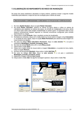 Capítulo 7 – Elaborando um mapeamento de risco de inundação
Dados espaciais disponibilizados pelo sistema GEOBASES – ES_________________________________________________________________ . 128
7.3 ELABORAÇÃO DO MAPEAMENTO DE RISCO DE INUNDAÇÃO
De posse dos pesos estatísticos calculados no tópico anterior, podemos montar o seguinte modelo
matemático para elaborar o mapa de risco de inundação para o distrito de Aracê:
1. No menu Spatial Analyst, clique na opção Raster Calculator.
2. Na janela Raster Calculator, observe os valores da figura abaixo e utilize os valores da
calculadora para digitalizar os valores dos pesos, do símbolo de multiplicação e de soma, dando
um clique duplo sobre cada imagem reclassificada no painel Layers. É importante saber se seu
sistema computacional (opções regionais ou idiomas) encontra-se configurado para símbolo
decimal ponto ou vírgula.
3. Clique sobre o botão Evaluate. Veja o resultado na área de visualização.
4. Na tabela de conteúdos, clique com o botão direito do mouse sobre a imagem virtual Calculation
e, na janela de menu rápido, clique na opção Make Permanent para salvarmos esta imagem em
nosso diretório de trabalho.
5. Na caixa de diálogo Make Calculation Permanent, clique na seta amarela e vá para o
subdiretório Modelagem_Incêndio_Inundação_Arace.
6. Na caixa de entrada Name entre com o nome Risco_Inund.
7. Clique sobre o botão Save.
8. Clique com o botão direito do mouse sobre a imagem Calculation e, na janela de menu rápido,
clique na opção Remove.
9. Na barra de ferramentas Standard, clique sobre o botão Add Data .
10. Na caixa de diálogo Add Data, clique na seta amarela e vá para o subdiretório
Modelagem_Incendio_Inundacao_Arace.
11. Selecione a imagem matricial risco_inund.
12. Clique sobre o botão Add. Se alguma mensagem aparecer, clique sobre o botão Yes.
Risco de Inundação = 0,5650 declividade + 0,2622 altitude + 0,1175 uso do solo + 0,0553 tipo de solo
3
(2)clique
duplo (2) único
clique
(2) único
clique
(2) Equação a
ser digitada
1
 