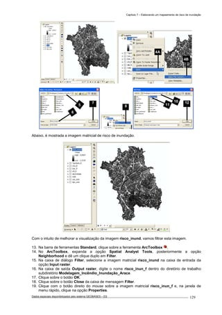 Capítulo 7 – Elaborando um mapeamento de risco de inundação
Dados espaciais disponibilizados pelo sistema GEOBASES – ES_________________________________________________________________ . 129
Abaixo, é mostrada a imagem matricial de risco de inundação.
Com o intuito de melhorar a visualização da imagem risco_inund, vamos filtrar esta imagem.
13. Na barra de ferramentas Standard, clique sobre a ferramenta ArcToolbox .
14. No ArcToolbox, expanda a opção Spatial Analyst Tools, posteriormente a opção
Neighborhood e dê um clique duplo em Filter.
15. Na caixa de diálogo Filter, selecione a imagem matricial risco_inund na caixa de entrada da
opção Input raster.
16. Na caixa de saída Output raster, digite o nome risco_inun_f dentro do diretório de trabalho
subdiretório Modelagem_Incêndio_Inundação_Arace.
17. Clique sobre o botão OK.
18. Clique sobre o botão Close da caixa de mensagem Filter.
19. Clique com o botão direito do mouse sobre a imagem matricial risco_inun_f e, na janela de
menu rápido, clique na opção Properties.
4A
4B
10
11
12
85
6
7
 