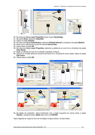 Capítulo 7 – Elaborando um mapeamento de risco de inundação
Dados espaciais disponibilizados pelo sistema GEOBASES – ES_________________________________________________________________ . 130
20. Na caixa de diálogo Layer Properties clique na guia Symbology.
21. No painel Show, clique em Classified.
22. Clique no botão Classify.
23. Na caixa de diálogo Classification, selecione Defined Interval no dropdown da opção Method.
24. Entre com o valor de 2 na caixa de entrada Interval Size.
25. Clique sobre o botão OK.
26. Na caixa de diálogo Layer Properties, selecione a paleta de cor arco-íris no dropdown da opção
Color Ramp.
27. Digite as classes de risco de inundação mostradas na figura.
28. Clique com o botão direito do mouse na primeira cor e, na janela de menu rápido, clique na opção
Flip Colors.
29. Clique sobre o botão OK.
30. Na tabela de conteúdos, clique lentamente com o botão esquerdo do mouse sobre a opção
VALUE e, posteriormente, delete este nome e dê ENTER.
Veja a legenda do mapa de risco de inundação na figura abaixo, do lado direito.
28
29
26
27
21
20
22
23
24
25
19
15
16
17
14
 