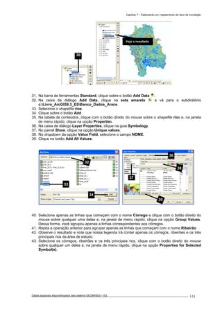 Capítulo 7 – Elaborando um mapeamento de risco de inundação
Dados espaciais disponibilizados pelo sistema GEOBASES – ES_________________________________________________________________ . 131
31. Na barra de ferramentas Standard, clique sobre o botão Add Data .
32. Na caixa de diálogo Add Data, clique na seta amarela e vá para o subdiretório
c:Livro_ArcGIS9.3_ESBanco_Dados_Arace.
33. Selecione o shapefile rios.
34. Clique sobre o botão Add.
35. Na tabela de conteúdos, clique com o botão direito do mouse sobre o shapefile rios e, na janela
de menu rápido, clique na opção Properties.
36. Na caixa de diálogo Layer Properties, clique na guia Symbology.
37. No painel Show, clique na opção Unique values.
38. No dropdown da opção Value Field, selecione o campo NOME.
39. Clique no botão Add All Values.
40. Selecione apenas as linhas que começam com o nome Córrego e clique com o botão direito do
mouse sobre qualquer uma delas e, na janela de menu rápido, clique na opção Group Values.
Dessa forma, você agrupou apenas a linhas correspondentes aos córregos.
41. Repita a operação anterior para agrupar apenas as linhas que começam com o nome Ribeirão.
42. Observe o resultado e note que nossa legenda irá conter apenas os córregos, ribeirões e os três
principais rios da área de estudo.
43. Selecione os córregos, ribeirões e os três principais rios, clique com o botão direito do mouse
sobre qualquer um deles e, na janela de menu rápido, clique na opção Properties for Selected
Symbol(s).
Veja o resultado
36
37
38
39
32
33
34
30
 
