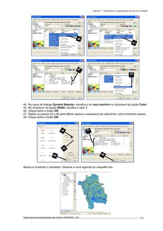 Capítulo 7 – Elaborando um mapeamento de risco de inundação
Dados espaciais disponibilizados pelo sistema GEOBASES – ES_________________________________________________________________ . 132
44. Na caixa de diálogo Symbol Selector, escolha a cor azul marinho no dropdown da opção Color.
45. No dropdown da opção Width, escolha o valor 1.
46. Clique sobre o botão OK.
47. Repita os passos 45 e 46 para alterar apenas a espessura de cada linha, como mostrado abaixo.
48. Clique sobre o botão OK.
Abaixo é mostrado o resultado. Observe a nova legenda do shapefile rios.
47
48
44
45
46
43
42
41
40
 