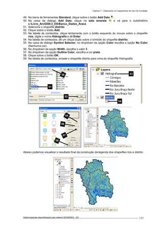 Capítulo 7 – Elaborando um mapeamento de risco de inundação
Dados espaciais disponibilizados pelo sistema GEOBASES – ES_________________________________________________________________ . 133
49. Na barra de ferramentas Standard, clique sobre o botão Add Data .
50. Na caixa de diálogo Add Data, clique na seta amarela e vá para o subdiretório
c:Livro_ArcGIS9.3_ESBanco_Dados_Arace.
51. Selecione o shapefile distrito.
52. Clique sobre o botão Add.
53. Na tabela de conteúdos, clique lentamente com o botão esquerdo do mouse sobre o shapefile
rios, digite o nome Hidrografia e dê Enter.
54. Na tabela de conteúdos, dê um clique duplo sobre o símbolo do shapefile distrito.
55. Na caixa de diálogo Symbol Selector, no dropdown da opção Color escolha a opção No Color
(Nenhuma cor).
56. No dropdown da opção Width, escolha o valor 3.
57. No dropdown da opção Outline Color, escolha a cor preta.
58. Clique sobre o botão OK.
59. Na tabela de conteúdos, arraste o shapefile distrito para cima do shapefile Hidrografia.
Abaixo podemos visualizar o resultado final da construção da legenda dos shapefiles rios e distrito.
50
51
52
54
53
55
56
57
58
 