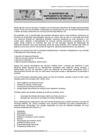 Capítulo 8 – Elaborando um mapeamento de risco de incêndios florestais
Dados espaciais disponibilizados pelo sistema GEOBASES – ES_________________________________________________________________ . 135
PONTOS LINHAS TIN GRADE
ELABORANDO UM
MAPEAMENTO DE RISCO DE
INCÊNDIOS FLORESTAIS
8
CAPÍTULO
Neste capítulo você irá aprender a trabalhar com ferramentas específicas de análise espacial (Spatial
Analyst Tools) que irão possibilitar a elaboração do mapeamento do risco de incêndios florestais para
o distrito de Aracê, pertencente ao município de Domingos Martins, ES.
Na atualidade, com a intensificação das pressões antrópicas sobre o meio ambiente, observa-se um
processo de substituição das paisagens naturais por outros usos do solo e a conversão das áreas
com cobertura florestal em fragmentos florestais, causando problemas ao meio ambiente e, em
muitos casos, afetando a disponibilidade de recursos naturais importantes à população de uma
região. Neste contexto, os incêndios têm sido um dos principais agentes de degradação de
fragmentos florestais, tanto pela destruição direta das áreas afetadas, como também pelo efeito de
pequenos focos que ocorrem nas bordas do fragmento, alterando significamente a sua dinâmica.
Quando um pequeno foco não é controlado imediatamente, o incêndio é estabelecido e seu combate
é dificultado por vários fatores, como:
tamanho do fragmento florestal;
falta de recursos próprios de combate;
demora em detecção; e
falta de acessos adequados, dentre outros.
Apesar dos avanços tecnológicos dos recursos voltados para o combate aos incêndios a maior
eficiência destes depende de um planejamento estratégico para utilizá-los. Neste contexto, a
determinação do risco de incêndios a partir dos Sistemas de Informações Geográficas (SIG) e
Sensoriamento Remoto tem sido um instrumento viável para auxiliar o planejamento da prevenção e
combate.
Com as informações oferecidas pelos mapas de risco de incêndios, gerados a partir do SIG, varias
medidas podem ser tomadas (JRC, 2000), como:
maior vigilância nas áreas de riscos;
restrição do acesso a estes locais;
construções de aceiros preventivos; e
reorganização das práticas de manejo (corte, desbaste e limpeza).
Também podem ser tomadas medidas de auxílio ao combate, como:
construção de estradas de acesso rápido aos locais de risco; e
alocação dos recursos de combates em pontos estratégicos.
Para a elaboração do mapeamento risco de incêndios florestais para o distrito de Aracê, município de
Domingos Martins, ES, vamos considerar nove variáveis ambientais que serão reclassificadas e,
posteriormente, introduzidas num modelo matemático de risco de incêndios florestais. As nove
variáveis ambientais são (Figura 8.1):
1. Vegetação.
2. Declividade.
3. Orientação do terreno.
4. Distância a estradas e zonas urbanas.
5. Altitude.
6. Precipitação pluviométrica anual.
7. Deficiência hídrica anual.
8. Evapotranspiração real anual.
9. Temperatura média do ar.
 