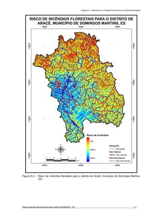 Capítulo 8 – Elaborando um mapeamento de risco de incêndios florestais
Dados espaciais disponibilizados pelo sistema GEOBASES – ES_________________________________________________________________ . 137
280000
280000
290000
290000
300000
300000
7730000
7730000
7740000
7740000
7750000
7750000
7760000
7760000
RISCO DE INCÊNDIOS FLORESTAIS PARA O DISTRITO DE
ARACÊ, MUNICÍPIO DE DOMINGOS MARTINS, ES
2 0 2 4 61
km
Hidrografia
Hidrografia
Vias Urbanas
Vias Urbanas
Vias Interurbanas
Vias Interurbanas
Risco de Incêndios
Alto
Médio
Baixo
Figura 8.2 - Risco de incêndios florestais para o distrito de Aracê, município de Domingos Martins,
ES.
 