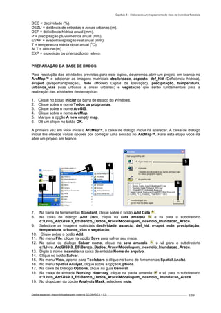 Capítulo 8 – Elaborando um mapeamento de risco de incêndios florestais
Dados espaciais disponibilizados pelo sistema GEOBASES – ES_________________________________________________________________ . 139
DEC = declividade (%).
DEZU = distância de estradas e zonas urbanas (m).
DEF = deficiência hídrica anual (mm).
P = precipitação pluviométrica anual (mm).
EVAP = evapotranspiração real anual (mm).
T = temperatura média do ar anual (
o
C).
ALT = altitude (m).
EXP = exposição ou orientação do relevo.
PREPARAÇÃO DA BASE DE DADOS
Para resolução das atividades previstas para este tópico, deveremos abrir um projeto em branco no
ArcMap™ e adicionar as imagens matriciais declividade, aspecto, def_hid (Deficiência hídrica),
evapot (evapotranspiração), mde (Modelo Digital de Elevação), precipitação, temperatura,
urbanos_vias (vias urbanas e áreas urbanas) e vegetação que serão fundamentais para a
realização das atividades deste capítulo.
1. Clique no botão Iniciar da barra de estado do Windows.
2. Clique sobre o nome Todos os programas.
3. Clique sobre o nome ArcGIS.
4. Clique sobre o nome ArcMap.
5. Marque a opção A new empty map.
6. Dê um clique no botão OK.
A primeira vez em você inicia o ArcMap™, a caixa de diálogo inicial irá aparecer. A caixa de diálogo
inicial lhe oferece várias opções por começar uma sessão no ArcMap™. Para esta etapa você irá
abrir um projeto em branco.
7. Na barra de ferramentas Standard, clique sobre o botão Add Data .
8. Na caixa de diálogo Add Data, clique na seta amarela e vá para o subdiretório
c:Livro_ArcGIS9.3_ESBanco_Dados_AraceModelagem_Incendio_Inundacao_Arace.
9. Selecione as imagens matriciais declividade, aspecto, def_hid, evapot, mde, precipitação,
temperatura, urbanos_vias e vegetação.
10. Clique sobre o botão Add.
11. No menu File, clique na opção Save para salvar seu mapa.
12. Na caixa de diálogo Salvar como, clique na seta amarela e vá para o subdiretório
c:Livro_ArcGIS9.3_ESBanco_Dados_AraceModelagem_Incendio_Inundacao_Arace.
13. Digite o nome Incendio na caixa de entrada Nome do arquivo.
14. Clique no botão Salvar.
15. No menu View, aponte para Toolsbars e clique na barra de ferramentas Spatial Analst.
16. No menu Spatial Analyst, clique sobre a opção Options.
17. Na caixa de Diálogo Options, clique na guia General.
18. Na caixa de entrada Working directory, clique na pasta amarela e vá para o subdiretório
c:Livro_ArcGIS9.3_ESBanco_Dados_AraceModelagem_Incendio_ Inundacao_Arace.
19. No dropdown da opção Analysis Mask, selecione mde.
5
6
2
4
3
1
 