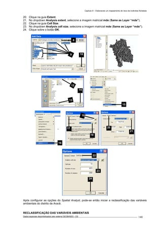 Capítulo 8 – Elaborando um mapeamento de risco de incêndios florestais
Dados espaciais disponibilizados pelo sistema GEOBASES – ES_________________________________________________________________ . 140
20. Clique na guia Extent.
21. No dropdown Analysis extent, selecione a imagem matricial mde (Same as Layer “mde”).
22. Clique na guia Cell Size.
23. No dropdown Analysis cell size, selecione a imagem matricial mde (Same as Layer “mde”).
24. Clique sobre o botão OK.
Após configurar as opções do Spatial Analyst, pode-se então iniciar a reclassificação das variáveis
ambientais do distrito de Aracê.
RECLASSIFICAÇÃO DAS VARIÁVEIS AMBIENTAIS
22
23
24
21
2017
18
19
8
109
13
14
12
15
16
 