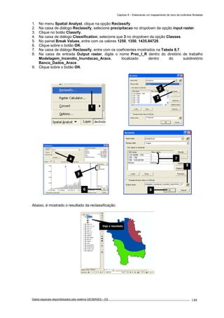 Capítulo 8 – Elaborando um mapeamento de risco de incêndios florestais
Dados espaciais disponibilizados pelo sistema GEOBASES – ES_________________________________________________________________ . 148
1. No menu Spatial Analyst, clique na opção Reclassify.
2. Na caixa de diálogo Reclassify, selecione precipitacao no dropdown da opção input raster.
3. Clique no botão Classify.
4. Na caixa de diálogo Classification, selecione que 3 no dropdown da opção Classes.
5. No painel Break Values, entre com os valores 1250, 1350, 1435.84729.
6. Clique sobre o botão OK.
7. Na caixa de diálogo Reclassify, entre com os coeficientes mostrados na Tabela 8.7.
8. Na caixa de entrada Output raster, digite o nome Prec_I_R dentro do diretório de trabalho
Modelagem_Incendio_Inundacao_Arace, localizado dentro do subdiretório
Banco_Dados_Arace.
9. Clique sobre o botão OK.
Abaixo, é mostrado o resultado da reclassificação.
9
8
7
Veja o resultado
4
5
6
2
3
1
 