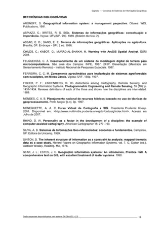 Capítulo 1 – Conceitos de Sistemas de Informações Geográficas
Dados espaciais disponibilizados pelo sistema GEOBASES – ES_________________________________________________________________ . 14
REFERÊNCIAS BIBLIOGRÁFICAS
ARONOFF, S. Geographical information system: a management perpective. Ottawa: WDL
Publications, 1991.
ASPIAZÚ, C.; BRITES, R. S. SIGs. Sistemas de informações geográficas: conceituação e
importância. Viçosa: UFV/SIF. 29p. 1989. (Boletim técnico, 2).
ASSAD, E. D.; SANO, E. E. Sistema de informações geográficas. Aplicações na agricultura.
Brasília, DF: Embrapa – SPI, 2 ed. 1998.
CHILDS, C.; KABOT, G.; MURAD-AL-SHAIKH, M. Working with ArcGIS Spatial Analyst. ESRI
2004.
FELGUEIRAS, C. A. Desenvolvimento de um sistema de modelagem digital de terreno para
microcomputadores. São José dos Campos: INPE, 1987. 243P. Dissertação (Mestrado em
Sensoriamento Remoto) – Instituto Nacional de Pesquisas Espaciais. 1987.
FERREIRA, C. C. M. Zoneamento agroclimático para implantação de sistemas agroflorestais
com eucaliptos, em Minas Gerais. Viçosa: UVF. 158p. 1997.
FISHER, P. F.; LINDENBERG, R. On distinctions among Cartography, Remote Sensing, and
Geographic Information Systems. Photogrammetric Engineering and Remote Sensing, 55 (10): p.
1431-1434. Reviews definitions of each of the three and shows how the disciplines are interrelated.
1989.
MENDES, C. A. B. Planejamento nacional de recursos hídricos baseado no uso de técnicas de
geoprocessamento. Porto Alegre: [s.n]. 9p. 1997.
MENEGUETTE, A. A. C. Curso Virtual de Cartografia e SIG. Presidente Prudente: Unesp.
2001. Disponível em: <http://www.multimidia.prudente.unesp.br/cartosig/index.html>. Acesso em
Julho de 2007.
RHIND, D. W. Personality as a factor in the development of a discipline: the example of
computer-assisted cartography. American Cartographer 15: 277 – 90.
SILVA, A. B. Sistemas de Informações Geo-referenciadas: conceitos e fundamentos. Campinas,
SP: Editora da Unicamp, 1999.
SINTON, D. The inherent structure of information as a constraint to analysis: mapped thematic
data as a case study. Havard Papers on Geographic Information Systems, vol. 7, G. Dutton (ed.),
Addison Wesley, Reading, MA, 1978.
STAR, J. L.; ESTES, J. E. Geographic information systems: An introducion, Prentice Hall. A
comprehensive text on GIS, with excellent treatment of raster systems. 1990.
 