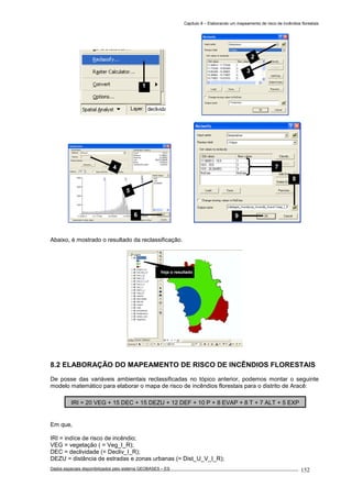 Capítulo 8 – Elaborando um mapeamento de risco de incêndios florestais
Dados espaciais disponibilizados pelo sistema GEOBASES – ES_________________________________________________________________ . 152
Abaixo, é mostrado o resultado da reclassificação.
8.2 ELABORAÇÃO DO MAPEAMENTO DE RISCO DE INCÊNDIOS FLORESTAIS
De posse das variáveis ambientais reclassificadas no tópico anterior, podemos montar o seguinte
modelo matemático para elaborar o mapa de risco de incêndios florestais para o distrito de Aracê:
Em que,
IRI = indíce de risco de incêndio;
VEG = vegetação ( = Veg_I_R);
DEC = declividade (= Decliv_I_R);
DEZU = distância de estradas e zonas urbanas (= Dist_U_V_I_R);
IRI = 20 VEG + 15 DEC + 15 DEZU + 12 DEF + 10 P + 8 EVAP + 8 T + 7 ALT + 5 EXP
9
8
7
Veja o resultado
4
5
6
2
3
1
 