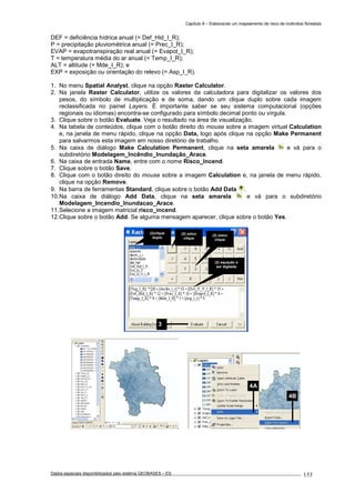 Capítulo 8 – Elaborando um mapeamento de risco de incêndios florestais
Dados espaciais disponibilizados pelo sistema GEOBASES – ES_________________________________________________________________ . 153
DEF = deficiência hídrica anual (= Def_Hid_I_R);
P = precipitação pluviométrica anual (= Prec_I_R);
EVAP = evapotranspiração real anual (= Evapot_I_R);
T = temperatura média do ar anual (= Temp_I_R);
ALT = altitude (= Mde_I_R); e
EXP = exposição ou orientação do relevo (= Asp_I_R).
1. No menu Spatial Analyst, clique na opção Raster Calculator.
2. Na janela Raster Calculator, utilize os valores da calculadora para digitalizar os valores dos
pesos, do símbolo de multiplicação e de soma, dando um clique duplo sobre cada imagem
reclassificada no painel Layers. É importante saber se seu sistema computacional (opções
regionais ou idiomas) encontra-se configurado para símbolo decimal ponto ou vírgula.
3. Clique sobre o botão Evaluate. Veja o resultado na área de visualização.
4. Na tabela de conteúdos, clique com o botão direito do mouse sobre a imagem virtual Calculation
e, na janela de menu rápido, clique na opção Data, logo após clique na opção Make Permanent
para salvarmos esta imagem em nosso diretório de trabalho.
5. Na caixa de diálogo Make Calculation Permanent, clique na seta amarela e vá para o
subdiretório Modelagem_Incêndio_Inundação_Arace.
6. Na caixa de entrada Name, entre com o nome Risco_Incend.
7. Clique sobre o botão Save.
8. Clique com o botão direito do mouse sobre a imagem Calculation e, na janela de menu rápido,
clique na opção Remove.
9. Na barra de ferramentas Standard, clique sobre o botão Add Data .
10.Na caixa de diálogo Add Data, clique na seta amarela e vá para o subdiretório
Modelagem_Incendio_Inundacao_Arace.
11.Selecione a imagem matricial risco_incend.
12.Clique sobre o botão Add. Se alguma mensagem aparecer, clique sobre o botão Yes.
4B
4A
(2)clique
duplo
3
(2) único
clique
(2) único
clique
(2) equação a
ser digitada
 