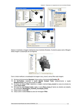 Capítulo 8 – Elaborando um mapeamento de risco de incêndios florestais
Dados espaciais disponibilizados pelo sistema GEOBASES – ES_________________________________________________________________ . 154
Abaixo é mostrada a imagem matricial de risco incêndios florestais. O próximo passo será a filtragem
desta imagem e preparação de sua legenda.
Com o intuito melhorar a visualização da imagem risco_incend, vamos filtrar esta imagem.
13. Na barra de ferramentas Standard, clique sobre a ferramenta ArcToolbox .
14. No ArcToolbox, expanda a opção Spatial Analyst Tools, posteriormente a opção
Neighborhood e dê um clique duplo em Filter.
15. Na caixa de diálogo Filter, selecione a imagem matricial risco_incend na caixa de entrada da
opção Input raster.
16. Na caixa de saída Output raster, digite o nome Risco_Incen_F dentro do diretório de trabalho
do subdiretório Modelagem_Incêndio_Inundação_Arace.
17. Clique sobre o botão OK.
18. Clique sobre o botão Close da caixa de mensagem Filter.
10
11 12
8
5
6
7
 