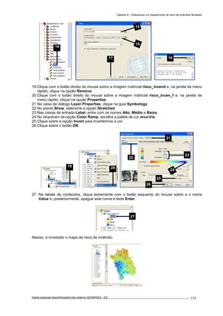 Capítulo 8 – Elaborando um mapeamento de risco de incêndios florestais
Dados espaciais disponibilizados pelo sistema GEOBASES – ES_________________________________________________________________ . 155
19.Clique com o botão direito do mouse sobre a imagem matricial risco_incend e, na janela de menu
rápido, clique na opção Remove.
20.Clique com o botão direito do mouse sobre a imagem matricial risco_incen_f e, na janela de
menu rápido, clique na opção Properties.
21.Na caixa de diálogo Layer Properties, clique na guia Symbology.
22.No painel Show, selecione a opção Stretched.
23.Nas caixas de entrada Label, entre com os nomes Alto, Médio e Baixo.
24.No dropdown da opção Color Ramp, escolha a paleta de cor arco-íris.
25.Clique sobre a opção Invert para invertermos a cor.
26.Clique sobre o botão OK.
27. Na tabela de conteúdos, clique lentamente com o botão esquerdo do mouse sobre a o nome
Value e, posteriormente, apague este nome e tecle Enter.
Abaixo, é mostrado o mapa de risco de incêndio.
27
21
22
23
25
26
24
2019
18
15
16
17
14
 