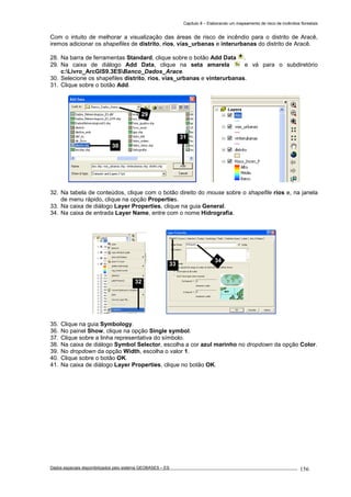 Capítulo 8 – Elaborando um mapeamento de risco de incêndios florestais
Dados espaciais disponibilizados pelo sistema GEOBASES – ES_________________________________________________________________ . 156
Com o intuito de melhorar a visualização das áreas de risco de incêndio para o distrito de Aracê,
iremos adicionar os shapefiles de distrito, rios, vias_urbanas e interurbanas do distrito de Aracê.
28. Na barra de ferramentas Standard, clique sobre o botão Add Data .
29. Na caixa de diálogo Add Data, clique na seta amarela e vá para o subdiretório
c:Livro_ArcGIS9.3ESBanco_Dados_Arace.
30. Selecione os shapefiles distrito, rios, vias_urbanas e vinterurbanas.
31. Clique sobre o botão Add.
32. Na tabela de conteúdos, clique com o botão direito do mouse sobre o shapefile rios e, na janela
de menu rápido, clique na opção Properties.
33. Na caixa de diálogo Layer Properties, clique na guia General.
34. Na caixa de entrada Layer Name, entre com o nome Hidrografia.
35. Clique na guia Symbology.
36. No painel Show, clique na opção Single symbol.
37. Clique sobre a linha representativa do símbolo.
38. Na caixa de diálogo Symbol Selector, escolha a cor azul marinho no dropdown da opção Color.
39. No dropdown da opção Width, escolha o valor 1.
40. Clique sobre o botão OK.
41. Na caixa de diálogo Layer Properties, clique no botão OK.
33
34
32
29
30
31
 
