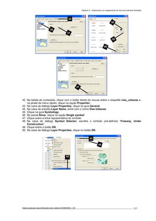 Capítulo 8 – Elaborando um mapeamento de risco de incêndios florestais
Dados espaciais disponibilizados pelo sistema GEOBASES – ES_________________________________________________________________ . 157
42. Na tabela de conteúdos, clique com o botão direito do mouse sobre o shapefile vias_urbanas e,
na janela de menu rápido, clique na opção Properties.
43. Na caixa de diálogo Layer Properties, clique na guia General.
44. Na caixa de entrada Layer Name, entre com o nome Vias Urbanas.
45. Clique na guia Symbology.
46. No painel Show, clique na opção Single symbol.
47. Clique sobre a linha representativa do símbolo.
48. Na caixa de diálogo Symbol Selector, escolha o símbolo pré-definido “Freeway, Under
Construction”.
49. Clique sobre o botão OK.
50. Na caixa de diálogo Layer Properties, clique no botão OK.
42
43
44
41
38
39
40
35
36
37
 