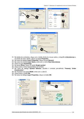 Capítulo 8 – Elaborando um mapeamento de risco de incêndios florestais
Dados espaciais disponibilizados pelo sistema GEOBASES – ES_________________________________________________________________ . 158
51. Na tabela de conteúdos, clique com o botão direito do mouse sobre o shapefile vinterubarnas e,
na janela de menu rápido, clique na opção Properties.
52. Na caixa de diálogo Layer Properties, clique na guia General.
53. Na caixa de entrada Layer Name, entre com o nome Vias Interurbanas.
54. Clique na guia Symbology.
55. No painel Show, clique na opção Single symbol.
56. Clique sobre a linha representativa do símbolo.
57. Na caixa de diálogo Symbol Selector, escolha o símbolo pré-definido “Freeway, Under
Construction”.
58. No dropdown da opção Width, entre com o valor 2.
59. Clique sobre o botão OK.
60. Na caixa de diálogo Layer Properties, clique no botão OK.
51
52
53
50
48
49
45
46
47
 
