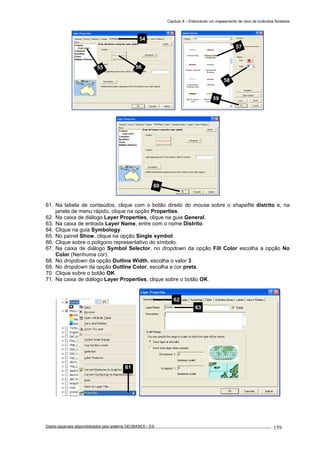 Capítulo 8 – Elaborando um mapeamento de risco de incêndios florestais
Dados espaciais disponibilizados pelo sistema GEOBASES – ES_________________________________________________________________ . 159
61. Na tabela de conteúdos, clique com o botão direito do mouse sobre o shapefile distrito e, na
janela de menu rápido, clique na opção Properties.
62. Na caixa de diálogo Layer Properties, clique na guia General.
63. Na caixa de entrada Layer Name, entre com o nome Distrito.
64. Clique na guia Symbology.
65. No painel Show, clique na opção Single symbol.
66. Clique sobre o polígono representativo do símbolo.
67. Na caixa de diálogo Symbol Selector, no dropdown da opção Fill Color escolha a opção No
Color (Nenhuma cor).
68. No dropdown da opção Outline Width, escolha o valor 3.
69. No dropdown da opção Outline Color, escolha a cor preta.
70. Clique sobre o botão OK.
71. Na caixa de diálogo Layer Properties, clique sobre o botão OK.
61
62
63
60
57
58
59
54
55 56
 