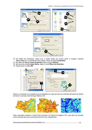Capítulo 8 – Elaborando um mapeamento de risco de incêndios florestais
Dados espaciais disponibilizados pelo sistema GEOBASES – ES_________________________________________________________________ . 160
72. Na tabela de conteúdos, clique com o botão direito do mouse sobre a imagem matricial
risco_incen_f e, na janela de menu rápido, clique na opção Properties.
73. Na caixa de diálogo Layer Properties clique na guia General.
74. Na caixa de entrada Layer Name, digite o nome Risco de Incêndios.
75. Clique sobre o botão OK.
Abaixo, é mostrada uma seqüência de ampliações do mapa de risco de incêndios florestais do distrito
de Aracê, município de Domingos Martins, ES.
Caso necessário observe o layout final mostrado na Figura 8.2 (página 137), que deve ser tomado
como exemplo para que você possa terminar seu mapeamento.
72
73
74
75
71
67
68
69
70
64
65
66
 