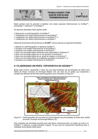 Capítulo 9 – Trabalhando com dados espaciais tridimensionais
Dados espaciais disponibilizados pelo sistema GEOBASES – ES_________________________________________________________________ . 162
PONTOS LINHAS TIN GRADE
TRABALHANDO COM
DADOS ESPACIAIS
TRIDIMENSIONAIS
9
CAPÍTULO
Neste capítulo você irá aprender a trabalhar com dados espaciais tridimensionais no ArcMap™,
ArcCatalog™, ArcScene™ e ArcGlobe™.
Os assuntos abordados neste capítulo serão:
Elaborando um perfil topográfico no ArcMap™;
Trabalhando com dados tridimensionais no ArcCatalog™;
Trabalhando com dados tridimensionais no ArcScene™; e
Trabalhando com dados tridimensionais no ArcGlobe™.
Utilizando ferramentas tridimensionais do ArcGIS
®
, iremos executar as seguintes atividades:
elaborar um perfil topográfico no aplicativo ArcMap™;
visualizar uma imagem tridimensional no ArcCatalog™;
Visualizar uma imagem tridimensional no ArcScene™;
Gerar uma animação gráfica utilizando cenas capturadas no ArcScene™;
Gerar uma animação gráfica de um vôo gravado no ArcScene™;
Gerar uma animação gráfica de um grupo de imagens no ArcScene™;
Gerar uma animação gráfica de ampliações gravadas no ArcScene™; e
Visualizar uma imagem tridimensional no ArcGlobe™.
9.1 ELABORANDO UM PERFIL TOPOGRÁFICO NO ARCMAP™.
Neste tópico iremos, representar o relevo de uma área localizada nas proximidades da Pedra Azul,
distrito de Aracê, município de Domingos Martins, ES, por meio de um gráfico que represente a
variação das altitudes denominado perfil topográfico como mostrado na Figura 9.1.
287000
287000
290000
290000
293000
293000
296000
296000
7738000
7738000
7741000
7741000
7744000
7744000
Profile Graph Title
Profile Graph Subtitle
10,0008,0006,0004,0002,0000
1,800
1,700
1,600
1,500
1,400
1,300
1,200
1,100
1,000
PERFIL TOPOGRÁFICO DA REGIÃO ENVOLVENTE DO
PARQUE DA PEDRA AZUL, DISTRITO DE ARACÊ,
DOMINGOS MARTINS, ES
0 1,000 2,000500
m
Figura 9.1 - Perfil topográfico de uma linha de corte localizado nas proximidades da Pedra Azul, distrito
de Aracê, município de Domingos Martins, ES.
Para resolução das atividades previstas para este tópico, deveremos abrir um projeto em branco no
ArcMap™ e adicionar a grade triangular irregular Tin que será de fundamental importância para a
realização da atividades deste tópico.
 