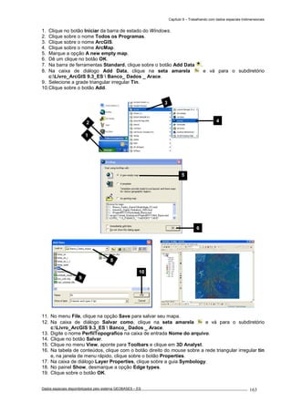 Capítulo 9 – Trabalhando com dados espaciais tridimensionais
Dados espaciais disponibilizados pelo sistema GEOBASES – ES_________________________________________________________________ . 163
1. Clique no botão Iniciar da barra de estado do Windows.
2. Clique sobre o nome Todos os Programas.
3. Clique sobre o nome ArcGIS.
4. Clique sobre o nome ArcMap.
5. Marque a opção A new empty map.
6. Dê um clique no botão OK.
7. Na barra de ferramentas Standard, clique sobre o botão Add Data .
8. Na caixa de diálogo Add Data, clique na seta amarela e vá para o subdiretório
c:Livro_ArcGIS 9.3_ES  Banco_ Dados _ Arace.
9. Selecione a grade triangular irregular Tin.
10.Clique sobre o botão Add.
11. No menu File, clique na opção Save para salvar seu mapa.
12. Na caixa de diálogo Salvar como, clique na seta amarela e vá para o subdiretório
c:Livro_ArcGIS 9.3_ES  Banco_ Dados _ Arace.
13. Digite o nome PerfilTopografico na caixa de entrada Nome do arquivo.
14. Clique no botão Salvar.
15. Clique no menu View, aponte para Toolbars e clique em 3D Analyst.
16. Na tabela de conteúdos, clique com o botão direito do mouse sobre a rede triangular irregular tin
e, na janela de menu rápido, clique sobre o botão Properties.
17. Na caixa de diálogo Layer Properties, clique sobre a guia Symbology.
18. No painel Show, desmarque a opção Edge types.
19. Clique sobre o botão OK.
9
10
8
2 4
1
3
5
6
 