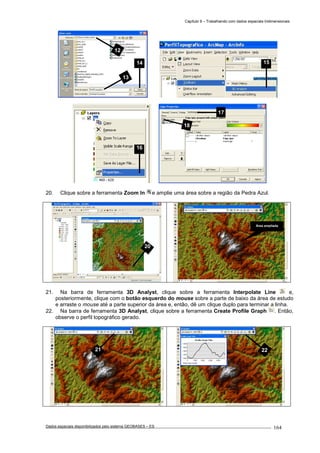 Capítulo 9 – Trabalhando com dados espaciais tridimensionais
Dados espaciais disponibilizados pelo sistema GEOBASES – ES_________________________________________________________________ . 164
20. Clique sobre a ferramenta Zoom In e amplie uma área sobre a região da Pedra Azul.
21. Na barra de ferramenta 3D Analyst, clique sobre a ferramenta Interpolate Line e,
posteriormente, clique com o botão esquerdo do mouse sobre a parte de baixo da área de estudo
e arraste o mouse até a parte superior da área e, então, dê um clique duplo para terminar a linha.
22. Na barra de ferramenta 3D Analyst, clique sobre a ferramenta Create Profile Graph . Então,
observe o perfil topográfico gerado.
17
18
13
14
12
2221
Área ampliada
20
15
16
 