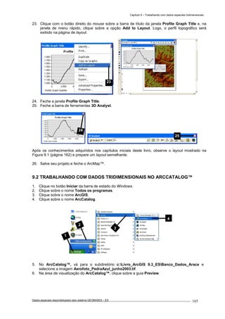 Capítulo 9 – Trabalhando com dados espaciais tridimensionais
Dados espaciais disponibilizados pelo sistema GEOBASES – ES_________________________________________________________________ . 165
23. Clique com o botão direito do mouse sobre a barra de título da janela Profile Graph Title e, na
janela de menu rápido, clique sobre a opção Add to Layout. Logo, o perfil topográfico será
exibido na página de layout.
24. Feche a janela Profile Graph Title.
25. Feche a barra de ferramentas 3D Analyst.
Após os conhecimentos adquiridos nos capítulos iniciais deste livro, observe o layout mostrado na
Figura 9.1 (página 162) e prepare um layout semelhante.
26. Salve seu projeto e feche o ArcMap™.
9.2 TRABALHANDO COM DADOS TRIDIMENSIONAIS NO ARCCATALOG™.
1. Clique no botão Iniciar da barra de estado do Windows.
2. Clique sobre o nome Todos os programas.
3. Clique sobre o nome ArcGIS.
4. Clique sobre o nome ArcCatalog.
5. No ArcCatalog™, vá para o subdiretório c:Livro_ArcGIS 9.3_ESBanco_Dados_Arace e
selecione a imagem Aerofoto_PedraAzul_junho2003.tif.
6. Na área de visualização do ArcCatalog™, clique sobre a guia Preview.
1
2
3
4
24
23
25
 