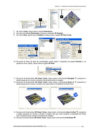 Capítulo 9 – Trabalhando com dados espaciais tridimensionais
Dados espaciais disponibilizados pelo sistema GEOBASES – ES_________________________________________________________________ . 166
7. No menu Tools, clique sobre a opção Extensions.
8. Na caixa de diálogo Extensions, marque a extensão 3D Analyst.
9. No menu View, aponte para Toolbars e clique sobre a opção 3D View Tools.
10. Na parte de baixo da área de visualização, clique sobre o dropdown da opção Preview e, na
janela de menu rápido, clique sobre a opção 3D View.
11. Na barra de ferramentas 3D Views Tools, clique sobre a ferramenta Navigate , pressione o
botão esquerdo do mouse e arraste a ferramenta sobre a imagem.
12. Na barra de ferramentas 3D Views Tools, clique sobre a ferramenta Zoom In , pressione o
botão esquerdo do mouse e arraste uma caixa sobre a localidade de Pedra Azul.
13. Na barra de ferramentas 3D Views Tools, clique sobre a ferramenta Zoom In/Out , pressione
o botão esquerdo do mouse e amplie a imagem até que você visualize a localidade de Pedra
Azul. Posteriormente, reduza o tamanho da imagem.
14. Na barra de ferramentas 3D Views Tools, clique sobre a ferramenta Full Extent .
6
8
10
9
7
5
 