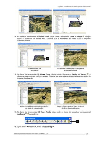 Capítulo 9 – Trabalhando com dados espaciais tridimensionais
Dados espaciais disponibilizados pelo sistema GEOBASES – ES_________________________________________________________________ . 167
15. Na barra de ferramentas 3D Views Tools, clique sobre a ferramenta Zoom to Target e clique
sobre a localidade de Pedra Azul. Observe que a localidade de Pedra Azul é ampliada
automaticamente.
Imagem antes da
ampliação
Localidade de Pedra Azul ampliada
automaticamente
16. Na barra de ferramentas 3D Views Tools, clique sobre a ferramenta Center on Target e
clique na área mostrada na figura abaixo. Observe que esta área será deslocada para o centro da
área de visualização.
Antes do deslocamento para o centro
da área de visualização.
Após o deslocamento para o centro
da área de visualização.
17. Na barra de ferramentas 3D Views Tools, clique sobre o ícone do aplicativo computacional
ArcScene™ para abri-lo.
18. Após abrir o ArcScene™, feche o ArcCatalog™.
16
15
14
13
17
 