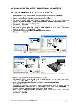 Capítulo 9 – Trabalhando com dados espaciais tridimensionais
Dados espaciais disponibilizados pelo sistema GEOBASES – ES_________________________________________________________________ . 168
9.3 TRABALHANDO COM DADOS TRIDIMENSIONAIS NO ARCSCENE™.
VISUALIZANDO UMA AEROFOTO DA LOCALIDADE DE PEDRA AZUL
1. No ArcScene™, clique no menu Tools e, posteriormente, clique na opção Extensions.
2. Na caixa de diálogo Extensions, marque a extensão 3D Analyst.
3. Na barra de ferramentas Standard, clique sobre o botão Add Data .
4. Na caixa de diálogo Add Data, clique na seta amarela e vá para o subdiretório
c:Livro_ArcGIS9.3_ESBanco_Dados_AraceModelagem_Incendio_Inundacao_Arace.
5. Selecione a imagem matricial mnt_pedraazul.
6. Clique sobre o botão Add.
7. Novamente, clique na barra de ferramentas Standard, clique sobre o botão Add Data .
8. Na caixa de diálogo Add Data, clique na seta amarela e vá para o subdiretório
c:Livro_ArcGIS9.3 _ESBanco_Dados_Arace.
9. Selecione a imagem matricial Aerofoto_PedraAzul_junho2003.tif.
10. Clique sobre o botão Add.
11. No menu File, clique na opção Save para salvar seu mapa.
12. Na caixa de diálogo Salvar como, clique na seta amarela e vá para o subdiretório
c:Livro_ArcGIS9.3_ESBanco_Dados_Arace.
13. Digite o nome Animacoes3D_ArcScene na caixa de entrada Nome do arquivo.
14. Clique no botão Salvar.
15. Na tabela de conteúdos, clique com o botão direito do mouse sobre a imagem matricial
Aerofoto_PedraAzul_junho2003.tif e, na janela de menu rápido, clique na opção Properties.
16. Na caixa de diálogo Layer Properties, clique na guia Base Heights.
17. Marque a opção Obtain heights for layer from surface e selecione o modelo numérico do
terreno mnt_pedraazul.
18. Clique sobre o botão OK.
2
1
Aerofoto e Mnt
da localidade de
Pedra Azul
8
9
10
4
5
6
 