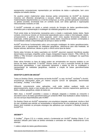 Capítulo 2 – Fundamentos do ArcGIS
®
9.3
Dados espaciais disponibilizados pelo sistema GEOBASES – ES_________________________________________________________________ . 16
equipamentos computacionais; representados por servidores de dados e aplicações, bem como
estações de trabalho clientes.
Os usuários podem implementar estas diversas partes componentes do ArcGIS
®
de diversas
maneiras com diferentes abrangências e escopos: desde um usuário isolado, passando por
implementações departamentais ou a nível de workgroups, ou ainda, grandes aplicações corporativas
ou globais (societal), envolvendo todo um contexto social, com várias agências e organizações
interconectadas mediante um GIS.
O ArcGIS
®
contempla um amplo e variado conjunto de formatos de dados georeferenciados,
orientados para a representação e modelagem da realidade geográfica de interesse.
Provê ainda todas as ferramentas necessárias para a criação e exploração destes dados. Neste
contexto, encontra-se incluído um ferramental especializado para a coleta e informatização, edição,
armazenamento e gerência de dados espaciais, assim como aquelas ferramentas voltadas a
exploração, análise geográfica e a visualização destes dados. Encontra-se também contemplada a
funcionalidade voltada a disponibilização de serviços e dados na WEB.
ArcGIS
®
encontra-se fundamentado sobre uma avançada modelagem de dados georeferenciados,
orientada para a representação de realidades geográficas, utilizando-se para esta finalidade, de
feições vetoriais, altimétricas, células ou grids, e vários outros tipos de dados.
Dentre estes formatos de dados suportados em ArcGIS
®
, assumem especial importância aqueles
denominados coverages, shapefiles, grids, images, triangulated irregular network - TINs, CAD etc. Os
GRIDs e TINs fornecem conjuntamente, amplas possibilidades para a modelagem de superfícies
tridimensionais.
Estes vários formatos ou tipos de dados podem ser armazenados em arquivos isolados ou em
bancos de dados relacionais. O ArcGIS
®
introduz ainda um novo e avançado formato de dados
denominado geodatabase, o qual certamente representa o estado da arte na modelagem e
representação de realidades geográficas, mediante a criação de bases georreferenciadas
"inteligentes".
DESKTOP CLIENTS EM ARCGIS
®
Todos os Desktop Clients, componentes da família ArcGIS
®
, ou seja, ArcView
®
, ArcEditor
®
e ArcInfo
’
,
encontram-se estruturados sobre um mesmo conjunto comum de aplicações, denominadas
ArcCatolog
™
, ArcMap
™
e ArcTollbox
™
.
Utilizando conjuntamente estas aplicações, você pode realizar qualquer tarefa em
geoprocessamento, desde a mais simples até a mais sofisticada, incluindo mapeamento, gerência de
dados, análises geográficas, edição de dados etc.
Além disso, o ArcGIS
®
possibilita o acesso e utilização integrada e imediata ao crescente e
abundante acervo de dados georeferenciados em ambiente WEB. Esta facilidade é obtida mediante o
uso dos serviços disponibilizados pelo ArcIMS
®
.
Os Desktop Clients em ArcGIS
®
representam uma arquitetura integrada, escalonável, intuitiva e fácil
de usar, projetada para atender as necessidades e requerimentos de uma ampla gama de usuários.
Abaixo será mostrado os principais empregos dos aplicativos que compõem o Desktop Clients do
ArcGIS
®
9.3.
ARCMAP™
O ArcMap
™
. (Figura 2.2) é o módulo central e fundamental em ArcGIS
®
Desktop Clients. É um
aplicativo utilizado para todas as tarefas orientadas e centradas em mapas, destacando-se como
exemplo:
coleta e edição de dados georeferenciados;
 