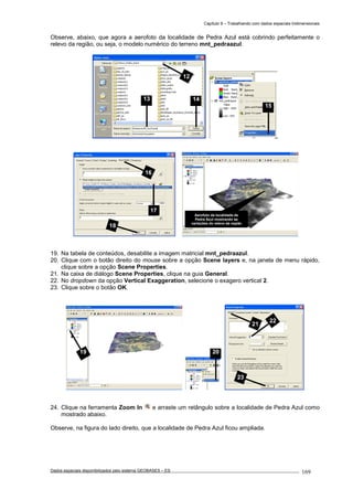 Capítulo 9 – Trabalhando com dados espaciais tridimensionais
Dados espaciais disponibilizados pelo sistema GEOBASES – ES_________________________________________________________________ . 169
Observe, abaixo, que agora a aerofoto da localidade de Pedra Azul está cobrindo perfeitamente o
relevo da região, ou seja, o modelo numérico do terreno mnt_pedraazul.
19. Na tabela de conteúdos, desabilite a imagem matricial mnt_pedraazul.
20. Clique com o botão direito do mouse sobre a opção Scene layers e, na janela de menu rápido,
clique sobre a opção Scene Properties.
21. Na caixa de diálogo Scene Properties, clique na guia General.
22. No dropdown da opção Vertical Exaggeration, selecione o exagero vertical 2.
23. Clique sobre o botão OK.
24. Clique na ferramenta Zoom In e arraste um retângulo sobre a localidade de Pedra Azul como
mostrado abaixo.
Observe, na figura do lado direito, que a localidade de Pedra Azul ficou ampliada.
16
17
18
2019
Aerofoto da localidade de
Pedra Azul mostrando as
variações do relevo da região
21
22
23
15
12
13 14
 