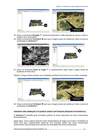 Capítulo 9 – Trabalhando com dados espaciais tridimensionais
Dados espaciais disponibilizados pelo sistema GEOBASES – ES_________________________________________________________________ . 170
25. Clique na ferramenta Navigate , mantenha pressionado o botão esquerdo do mouse e incline a
imagem como você preferir.
26. Clique na ferramenta Full Extent para que a imagem possa ser exibida por inteiro na área de
visualização do ArcScene™.
27. Clique na ferramenta Zoom to Target e, posteriormente, clique sobre a região central da
localidade de Pedra Azul.
Observe, na figura abaixo à direita, que a localidade de Pedra Azul é exiba em sua melhor ampliação.
28. Clique na ferramenta Full Extent para que a imagem possa ser exibida por inteiro na área de
visualização do ArcScene™.
GERANDO UMA ANIMAÇÃO UTILIZANDO CENAS CAPTURADAS (MÁQUINA FOTOGRÁFICA)
O ArcScene™ possibilita gerar animações gráficas de cenas capturadas que ficam armazenadas
temporariamente.
Nesta etapa, vamos capturar algumas cenas representativas da região que envolve a localidade de
Pedra Azul para, posteriormente, gerarmos uma animação gráfica das cenas armazenadas
anteriormente. Esta animação será o produto da interpolação das cenas armazenadas.
Localidade de Pedra
Azul Ampliada
27
26
25
Localidade de Pedra
Azul Ampliada
24
 