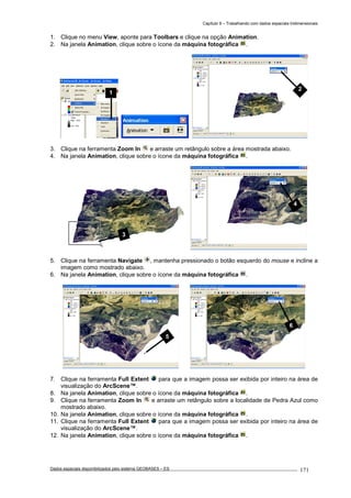 Capítulo 9 – Trabalhando com dados espaciais tridimensionais
Dados espaciais disponibilizados pelo sistema GEOBASES – ES_________________________________________________________________ . 171
1. Clique no menu View, aponte para Toolbars e clique na opção Animation.
2. Na janela Animation, clique sobre o ícone da máquina fotográfica .
3. Clique na ferramenta Zoom In e arraste um retângulo sobre a área mostrada abaixo.
4. Na janela Animation, clique sobre o ícone da máquina fotográfica .
5. Clique na ferramenta Navigate , mantenha pressionado o botão esquerdo do mouse e incline a
imagem como mostrado abaixo.
6. Na janela Animation, clique sobre o ícone da máquina fotográfica .
7. Clique na ferramenta Full Extent para que a imagem possa ser exibida por inteiro na área de
visualização do ArcScene™.
8. Na janela Animation, clique sobre o ícone da máquina fotográfica .
9. Clique na ferramenta Zoom In e arraste um retângulo sobre a localidade de Pedra Azul como
mostrado abaixo.
10. Na janela Animation, clique sobre o ícone da máquina fotográfica .
11. Clique na ferramenta Full Extent para que a imagem possa ser exibida por inteiro na área de
visualização do ArcScene™.
12. Na janela Animation, clique sobre o ícone da máquina fotográfica .
6
1
5
4
3
2
 
