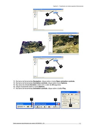 Capítulo 9 – Trabalhando com dados espaciais tridimensionais
Dados espaciais disponibilizados pelo sistema GEOBASES – ES_________________________________________________________________ . 172
13. Na barra de ferramentas Navigation, clique sobre o ícone Open animation controls.
14. Na barra de ferramentas Animation controls, clique sobre ícone Options.
15. Na caixa de entrada Duration, entre com o valor de 30 segundos.
16. Clique novamente sobre o ícone Options.
17. Na barra de ferramentas Animation controls, clique sobre o botão Play.
10
15
14
11
12
9
7
8
13
 