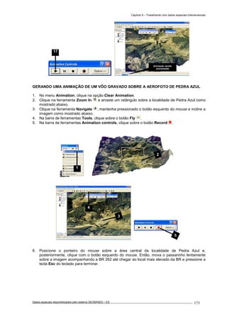 Capítulo 9 – Trabalhando com dados espaciais tridimensionais
Dados espaciais disponibilizados pelo sistema GEOBASES – ES_________________________________________________________________ . 173
GERANDO UMA ANIMAÇÃO DE UM VÔO GRAVADO SOBRE A AEROFOTO DE PEDRA AZUL
1. No menu Animation, clique na opção Clear Animation.
2. Clique na ferramenta Zoom In e arraste um retângulo sobre a localidade de Pedra Azul como
mostrado abaixo.
3. Clique na ferramenta Navigate , mantenha pressionado o botão esquerdo do mouse e incline a
imagem como mostrado abaixo.
4. Na barra de ferramentas Tools, clique sobre o botão Fly .
5. Na barra de ferramentas Animation controls, clique sobre o botão Record .
6. Posicione o ponteiro do mouse sobre a área central da localidade de Pedra Azul e,
posteriormente, clique com o botão esquerdo do mouse. Então, mova o passarinho lentamente
sobre a imagem acompanhando a BR 262 até chegar ao local mais elevado da BR e pressione a
tecla Esc do teclado para terminar.
3
4
1
17
Animação sendo
processada
5
2
 
