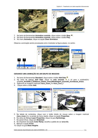 Capítulo 9 – Trabalhando com dados espaciais tridimensionais
Dados espaciais disponibilizados pelo sistema GEOBASES – ES_________________________________________________________________ . 174
7. Na barra de ferramentas Animation controls, clique sobre o botão Stop .
8. Na barra de ferramentas Animation controls, clique sobre o botão Play.
9. No menu Animation, clique na opção Clear Animation.
Observe a animação sendo processada como mostrada na figura abaixo, no centro.
GERANDO UMA ANIMAÇÃO DE UM GRUPO DE IMAGENS
1. Na barra de ferramentas Standard, clique sobre o botão Add Data .
2. Na caixa de diálogo Add Data, clique na seta amarela e vá para o subdiretório
c:Livro_ArcGIS9.3_ESBanco_Dados_AraceModelagem_Incendio_Inundacao_Arace.
3. Selecione as imagens matriciais risco_incen_f e risco_inun_f.
4. Clique sobre o botão Add.
5. Na tabela de conteúdos, clique com o botão direito do mouse sobre a imagem matricial
risco_incen_f e, na janela de menu rápido, clique na opção Properties.
6. Na caixa de diálogo Layer Properties, clique na guia Symbology.
7. No painel Show, clique em Stretched.
8. No dropdown da opção Color Ramp, escolha a paleta de cor arco-íris.
9. Marque a opção Invert.
10. Clique na guia Base Heights.
78
Imagens
adicionadas
2
3
4
9
Animação sendo
processada
Aperte ESC para
terminar o vôo
6
 