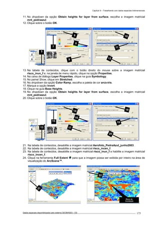 Capítulo 9 – Trabalhando com dados espaciais tridimensionais
Dados espaciais disponibilizados pelo sistema GEOBASES – ES_________________________________________________________________ . 175
11. No dropdown da opção Obtain heights for layer from surface, escolha a imagem matricial
mnt_pedraazul.
12. Clique sobre o botão OK.
13. Na tabela de conteúdos, clique com o botão direito do mouse sobre a imagem matricial
risco_inun_f e, na janela de menu rápido, clique na opção Properties.
14. Na caixa de diálogo Layer Properties, clique na guia Symbology.
15. No painel Show, clique em Stretched.
16. No dropdown da opção Color Ramp, escolha a paleta de cor arco-íris.
17. Marque a opção Invert.
18. Clique na guia Base Heights.
19. No dropdown da opção Obtain heights for layer from surface, escolha a imagem matricial
mnt_pedraazul.
20. Clique sobre o botão OK.
21. Na tabela de conteúdos, desabilite a imagem matricial Aerofoto_PedraAzul_junho2003.
22. Na tabela de conteúdos, desabilite a imagem matricial risco_incen_f.
23. Na tabela de conteúdos, desabilite a imagem matricial risco_inun_f e habilite a imagem matricial
risco_incen_f.
24. Clique na ferramenta Full Extent para que a imagem possa ser exibida por inteiro na área de
visualização do ArcScene™.
6
7
8
9
10
11
12
5
13
Risco de
Inundação
22
21
18
19
20
14
15
16
17
 