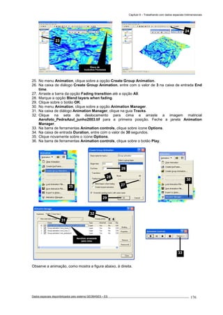 Capítulo 9 – Trabalhando com dados espaciais tridimensionais
Dados espaciais disponibilizados pelo sistema GEOBASES – ES_________________________________________________________________ . 176
25. No menu Animation, clique sobre a opção Create Group Animation.
26. Na caixa de diálogo Create Group Animation, entre com o valor de 3 na caixa de entrada End
time.
27. Arraste a barra da opção Fading transition até a opção All.
28. Marque a opção Blend layers when fading.
29. Clique sobre o botão OK.
30. No menu Animation, clique sobre a opção Animation Manager.
31. Na caixa de diálogo Animation Manager, clique na guia Tracks.
32. Clique na seta de deslocamento para cima e arraste a imagem matricial
Aerofoto_PedraAzul_junho2003.tif para a primeira posição. Feche a janela Animation
Manager.
33. Na barra de ferramentas Animation controls, clique sobre ícone Options.
34. Na caixa de entrada Duration, entre com o valor de 30 segundos.
35. Clique novamente sobre o ícone Options.
36. Na barra de ferramentas Animation controls, clique sobre o botão Play.
Observe a animação, como mostra a figura abaixo, à direita.
31
32
Aerofoto arrastada
para cima
33
30
26
27
28
29
25
24
Risco de
Incêndios Florestais
23
 
