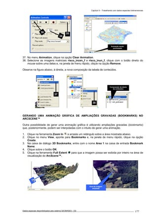 Capítulo 9 – Trabalhando com dados espaciais tridimensionais
Dados espaciais disponibilizados pelo sistema GEOBASES – ES_________________________________________________________________ . 177
37. No menu Animation, clique na opção Clear Animation.
38. Selecione as imagens matriciais risco_incen_f e risco_inun_f, clique com o botão direito do
mouse sobre uma delas e, na janela de menu rápido, clique na opção Remove.
Observe na figura abaixo, à direita, a nova composição da tabela de conteúdos.
GERANDO UMA ANIMAÇÃO GRÁFICA DE AMPLIAÇÕES GRAVADAS (BOOKMARKS) NO
ARCSCENE™
Outra possibilidade de gerar uma animação gráfica é utilizando ampliações gravadas (bookmarks)
que, posteriormente, podem ser interpoladas com o intuito de gerar uma animação.
1. Clique na ferramenta Zoom In e arraste um retângulo sobre a área mostrada abaixo.
2. Clique no menu View, aponte para Bookmarks e, na janela de menu rápido, clique na opção
Create.
3. Na caixa de diálogo 3D Bookmarks, entre com o nome Area 1 na caixa de entrada Bookmark
Name.
4. Clique sobre o botão OK.
5. Clique na ferramenta Full Extent para que a imagem possa ser exibida por inteiro na área de
visualização do ArcScene™.
38
37
34
3536
Composição da tabela
de conteúdos
Animação sendo
processada
 