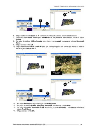 Capítulo 9 – Trabalhando com dados espaciais tridimensionais
Dados espaciais disponibilizados pelo sistema GEOBASES – ES_________________________________________________________________ . 178
6. Clique na ferramenta Zoom In e arraste um retângulo sobre a área mostrada abaixo.
7. Clique no menu View, aponte para Bookmarks e, na janela de menu rápido, clique na opção
Create.
8. Na caixa de diálogo 3D Bookmarks, entre com o nome Area 2 na caixa de entrada Bookmark
Name.
9. Clique sobre o botão OK.
10. Clique na ferramenta Full Extent para que a imagem possa ser exibida por inteiro na área de
visualização do ArcScene™.
11. No menu Animation, clique na opção Create keyframe.
12. Na caixa de diálogo Create Animation Keyframe, clique sobre o botão New.
13. Na caixa de diálogo Animation Track, entre com o nome Animação 1 na caixa de entrada da
opção Track Name.
14. Clique sobre o botão OK.
7
3
4
2
10
Área da imagem
ampliada
6
8
9
5
 