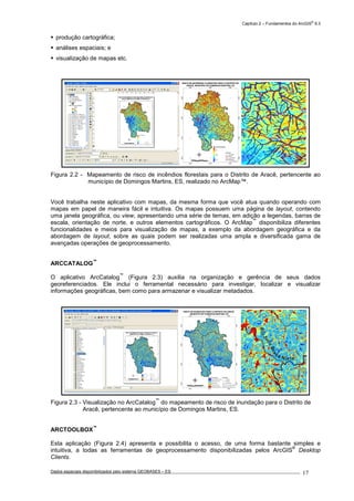 Capítulo 2 – Fundamentos do ArcGIS
®
9.3
Dados espaciais disponibilizados pelo sistema GEOBASES – ES_________________________________________________________________ . 17
produção cartográfica;
análises espaciais; e
visualização de mapas etc.
Figura 2.2 - Mapeamento de risco de incêndios florestais para o Distrito de Aracê, pertencente ao
município de Domingos Martins, ES, realizado no ArcMap™.
Você trabalha neste aplicativo com mapas, da mesma forma que você atua quando operando com
mapas em papel de maneira fácil e intuitiva. Os mapas possuem uma página de layout, contendo
uma janela geográfica, ou view, apresentando uma série de temas, em adição a legendas, barras de
escala, orientação de norte, e outros elementos cartográficos. O ArcMap
™
disponibiliza diferentes
funcionalidades e meios para visualização de mapas, a exemplo da abordagem geográfica e da
abordagem de layout, sobre as quais podem ser realizadas uma ampla e diversificada gama de
avançadas operações de geoprocessamento.
ARCCATALOG
™
O aplicativo ArcCatalog
™
(Figura 2.3) auxilia na organização e gerência de seus dados
georeferenciados. Ele inclui o ferramental necessário para investigar, localizar e visualizar
informações geográficas, bem como para armazenar e visualizar metadados.
Figura 2.3 - Visualização no ArcCatalog
™
do mapeamento de risco de inundação para o Distrito de
Aracê, pertencente ao município de Domingos Martins, ES.
ARCTOOLBOX
™
Esta aplicação (Figura 2.4) apresenta e possibilita o acesso, de uma forma bastante simples e
intuitiva, a todas as ferramentas de geoprocessamento disponibilizadas pelos ArcGIS
®
Desktop
Clients.
280000
280000
290000
290000
300000
300000
7730000
7730000
7740000
7740000
7750000
7750000
7760000
7760000
Risco de Inundação
Baixo-Baixíssimo Risco
Médio-Baixo Risco
Médio Risco
Alto-Médio Risco
Altíssimo-Alto Risco
Hidrografia
Córregos
Ribeirões
Rio Barcelos
Rio Jucu Braço Norte
Rio Jucu Braço Sul
RISCO DE INUNDAÇÃO PARA O DISTRITO DE ARACÊ,
MUNICÍPIO DE DOMINGOS MARTINS, ES
4 0 42
km
280000
280000
290000
290000
300000
300000
7730000
7730000
7740000
7740000
7750000
7750000
7760000
7760000
RISCO DE INCÊNDIOS FLORESTAIS PARA O DISTRITO DE
ARACÊ, MUNICÍPIO DE DOMINGOS MARTINS, ES
2 0 2 4 61
km
Hidrografia
Hidrografia
Vias Urbanas
Vias Urbanas
Vias Interurbanas
Vias Interurbanas
Risco de Incêndios
Alto
Médio
Baixo
 