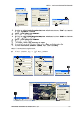 Capítulo 9 – Trabalhando com dados espaciais tridimensionais
Dados espaciais disponibilizados pelo sistema GEOBASES – ES_________________________________________________________________ . 179
15. Na caixa de diálogo Create Animation Keyframe, selecione o bookmark Area 1 no dropdown
da opção Import from bookmark.
16. Marque a opção Import from bookmark.
17. Clique sobre o botão Create.
18. Na caixa de diálogo Create Animation Keyframe, selecione o bookmark Area 2 no dropdown
da opção Import from bookmark.
19. Marque a opção Import from bookmark.
20. Clique sobre o botão Create.
21. Clique sobre o botão Close desta caixa de diálogo.
22. Na barra de ferramentas Animation, clique no ícone Open annimation controls.
23. Na barra de ferramentas Animation controls, clique sobre o botão Play.
Observe a animação sendo processada.
24. No menu Animation, clique na opção Clear Animation.
24
23
22
18
19
20
21
15
16
17
14
13
1211
Animação sendo
processada
 