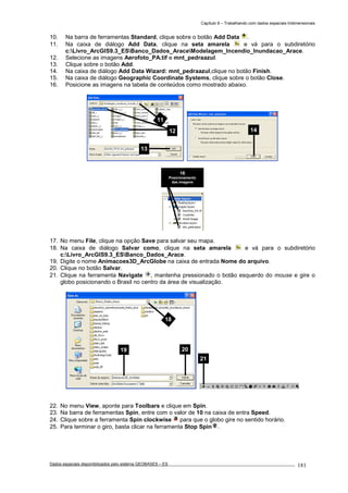 Capítulo 9 – Trabalhando com dados espaciais tridimensionais
Dados espaciais disponibilizados pelo sistema GEOBASES – ES_________________________________________________________________ . 181
10. Na barra de ferramentas Standard, clique sobre o botão Add Data .
11. Na caixa de diálogo Add Data, clique na seta amarela e vá para o subdiretório
c:Livro_ArcGIS9.3_ESBanco_Dados_AraceModelagem_Incendio_Inundacao_Arace.
12. Selecione as imagens Aerofoto_PA.tif e mnt_pedraazul.
13. Clique sobre o botão Add.
14. Na caixa de diálogo Add Data Wizard: mnt_pedraazul,clique no botão Finish.
15. Na caixa de diálogo Geographic Coordinate Systems, clique sobre o botão Close.
16. Posicione as imagens na tabela de conteúdos como mostrado abaixo.
17. No menu File, clique na opção Save para salvar seu mapa.
18. Na caixa de diálogo Salvar como, clique na seta amarela e vá para o subdiretório
c:Livro_ArcGIS9.3_ESBanco_Dados_Arace.
19. Digite o nome Animacoes3D_ArcGlobe na caixa de entrada Nome do arquivo.
20. Clique no botão Salvar.
21. Clique na ferramenta Navigate , mantenha pressionado o botão esquerdo do mouse e gire o
globo posicionando o Brasil no centro da área de visualização.
22. No menu View, aponte para Toolbars e clique em Spin.
23. Na barra de ferramentas Spin, entre com o valor de 10 na caixa de entra Speed.
24. Clique sobre a ferramenta Spin clockwise para que o globo gire no sentido horário.
25. Para terminar o giro, basta clicar na ferramenta Stop Spin .
16
Posicionamento
das imagens
21
18
19 20
1412
13
11
 