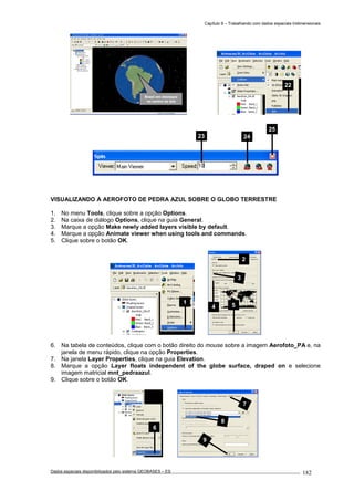 Capítulo 9 – Trabalhando com dados espaciais tridimensionais
Dados espaciais disponibilizados pelo sistema GEOBASES – ES_________________________________________________________________ . 182
VISUALIZANDO A AEROFOTO DE PEDRA AZUL SOBRE O GLOBO TERRESTRE
1. No menu Tools, clique sobre a opção Options.
2. Na caixa de diálogo Options, clique na guia General.
3. Marque a opção Make newly added layers visible by default.
4. Marque a opção Animate viewer when using tools and commands.
5. Clique sobre o botão OK.
6. Na tabela de conteúdos, clique com o botão direito do mouse sobre a imagem Aerofoto_PA e, na
janela de menu rápido, clique na opção Properties.
7. Na janela Layer Properties, clique na guia Elevation.
8. Marque a opção Layer floats independent of the globe surface, draped on e selecione
imagem matricial mnt_pedraazul.
9. Clique sobre o botão OK.
2
3
4 5
1
23 24
25
22
Brasil em destaque
no centro da tela
7
8
9
6
 